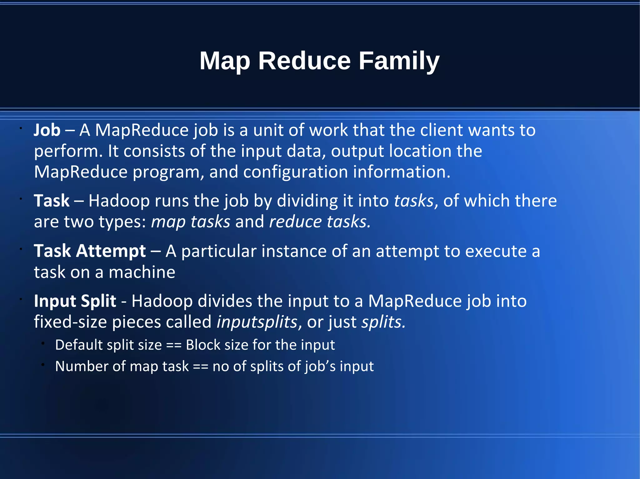 Map Reduce Family • Job – A MapReduce job is a unit of work that the client wants to perform. It consists of the input data, output location the MapReduce program, and configuration information. • Task – Hadoop runs the job by dividing it into tasks, of which there are two types: map tasks and reduce tasks. • Task Attempt – A particular instance of an attempt to execute a task on a machine • Input Split - Hadoop divides the input to a MapReduce job into fixed-size pieces called inputsplits, or just splits. • Default split size == Block size for the input • Number of map task == no of splits of job’s input 