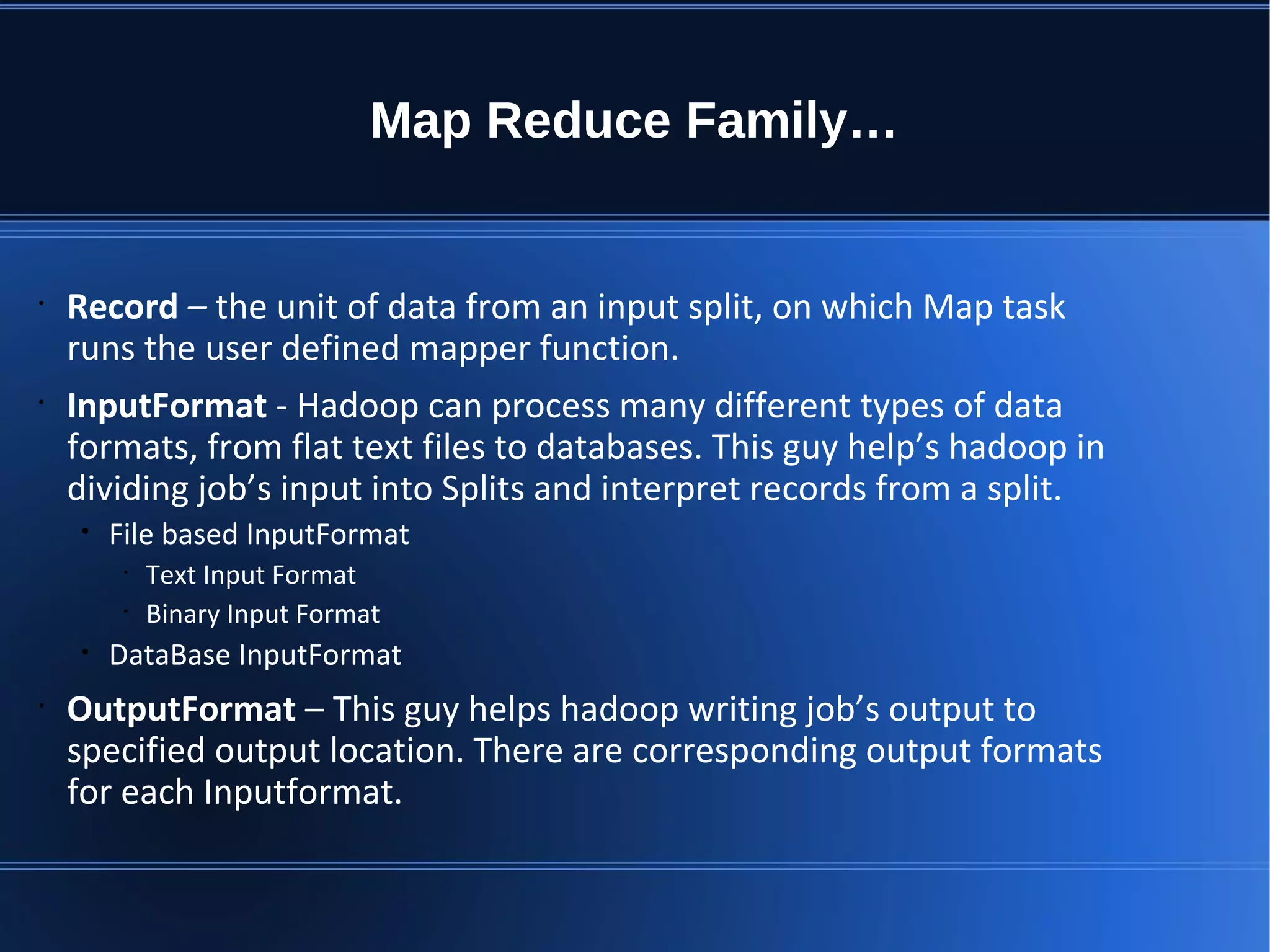 Map Reduce Family… • Record – the unit of data from an input split, on which Map task runs the user defined mapper function. • InputFormat - Hadoop can process many different types of data formats, from flat text files to databases. This guy help’s hadoop in dividing job’s input into Splits and interpret records from a split. • File based InputFormat • Text Input Format • Binary Input Format • DataBase InputFormat • OutputFormat – This guy helps hadoop writing job’s output to specified output location. There are corresponding output formats for each Inputformat. 