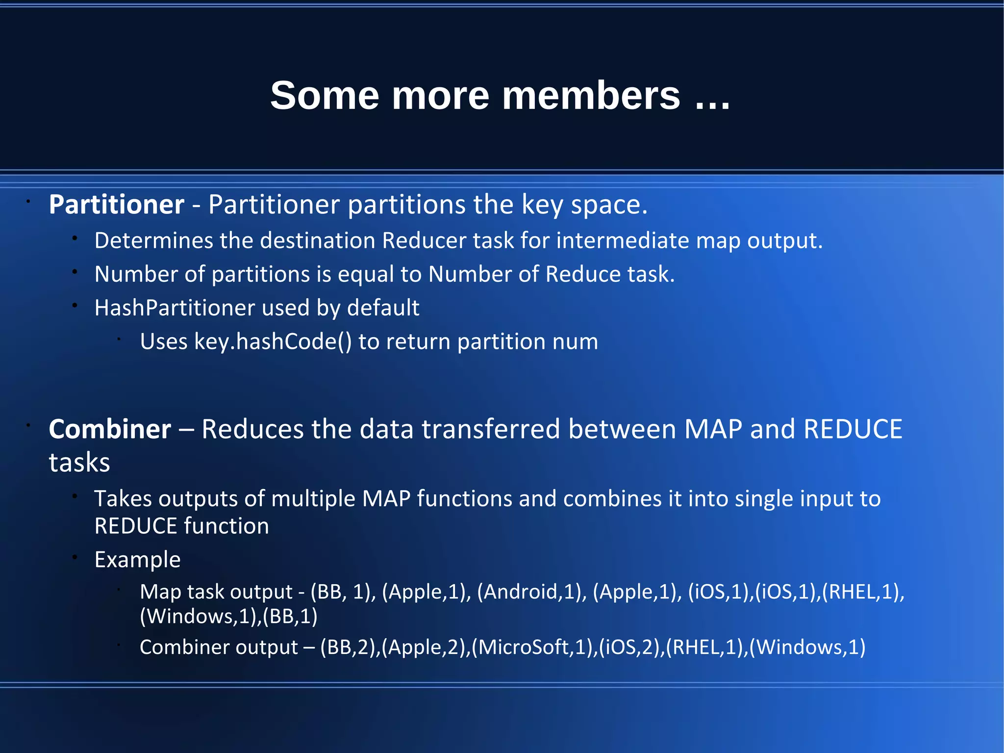 Some more members … • Partitioner - Partitioner partitions the key space. • Determines the destination Reducer task for intermediate map output. • Number of partitions is equal to Number of Reduce task. • HashPartitioner used by default • Uses key.hashCode() to return partition num • Combiner – Reduces the data transferred between MAP and REDUCE tasks • Takes outputs of multiple MAP functions and combines it into single input to REDUCE function • Example • Map task output - (BB, 1), (Apple,1), (Android,1), (Apple,1), (iOS,1),(iOS,1),(RHEL,1), (Windows,1),(BB,1) • Combiner output – (BB,2),(Apple,2),(MicroSoft,1),(iOS,2),(RHEL,1),(Windows,1) 