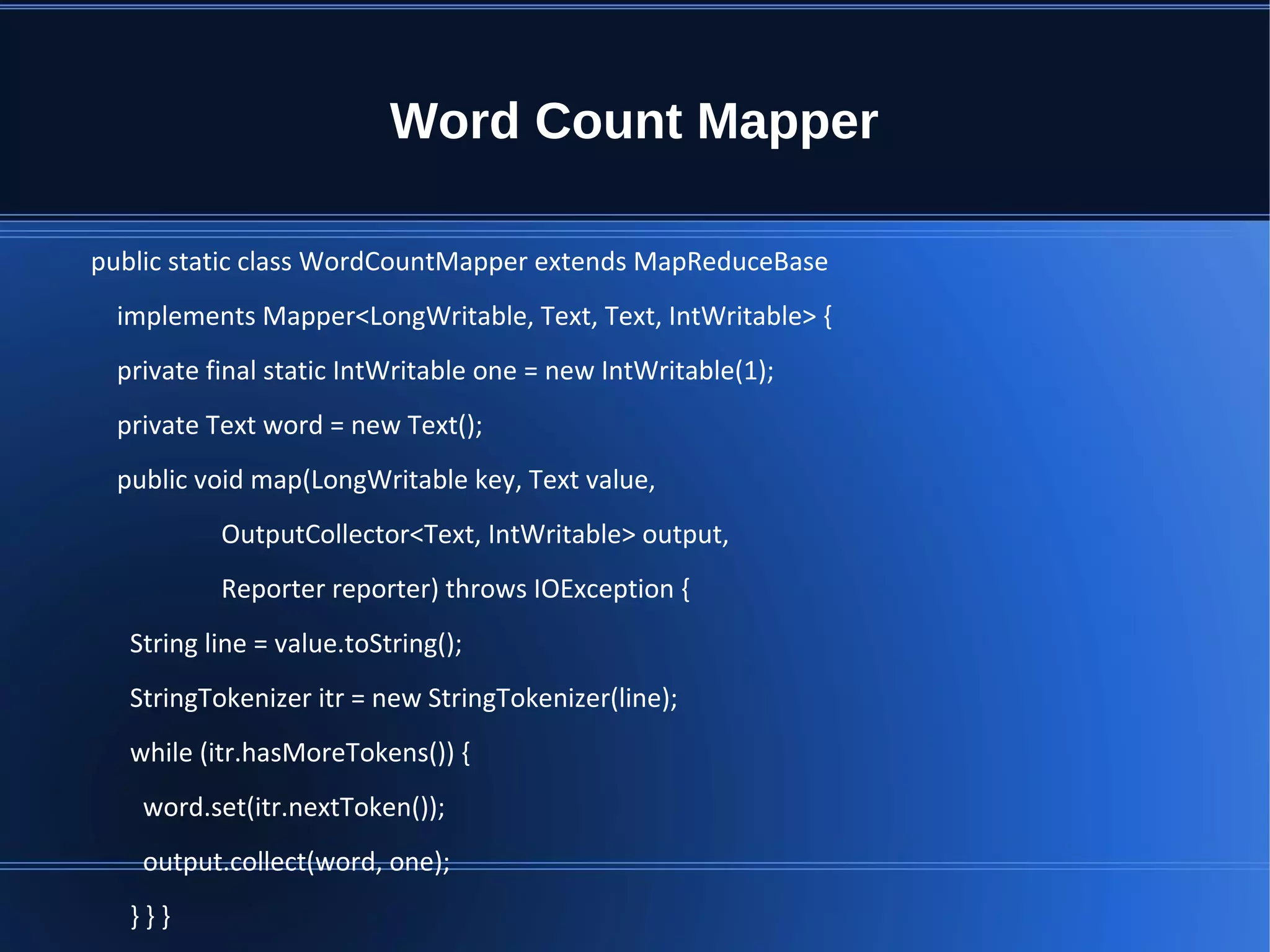 Word Count Mapper public static class WordCountMapper extends MapReduceBase implements Mapper<LongWritable, Text, Text, IntWritable> { private final static IntWritable one = new IntWritable(1); private Text word = new Text(); public void map(LongWritable key, Text value, OutputCollector<Text, IntWritable> output, Reporter reporter) throws IOException { String line = value.toString(); StringTokenizer itr = new StringTokenizer(line); while (itr.hasMoreTokens()) { word.set(itr.nextToken()); output.collect(word, one); } } } 