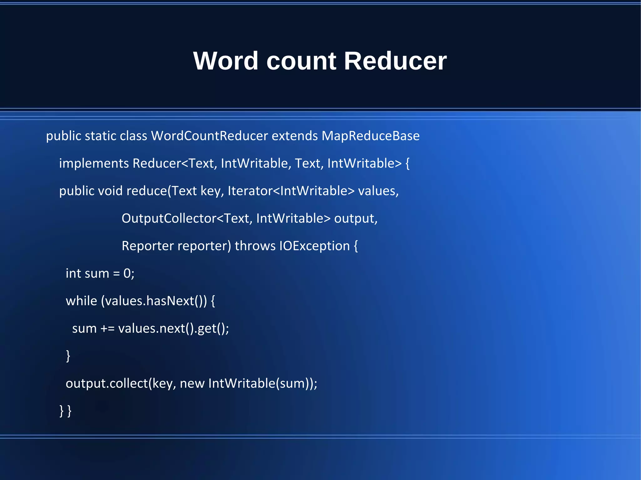Word count Reducer public static class WordCountReducer extends MapReduceBase implements Reducer<Text, IntWritable, Text, IntWritable> { public void reduce(Text key, Iterator<IntWritable> values, OutputCollector<Text, IntWritable> output, Reporter reporter) throws IOException { int sum = 0; while (values.hasNext()) { sum += values.next().get(); } output.collect(key, new IntWritable(sum)); } } 