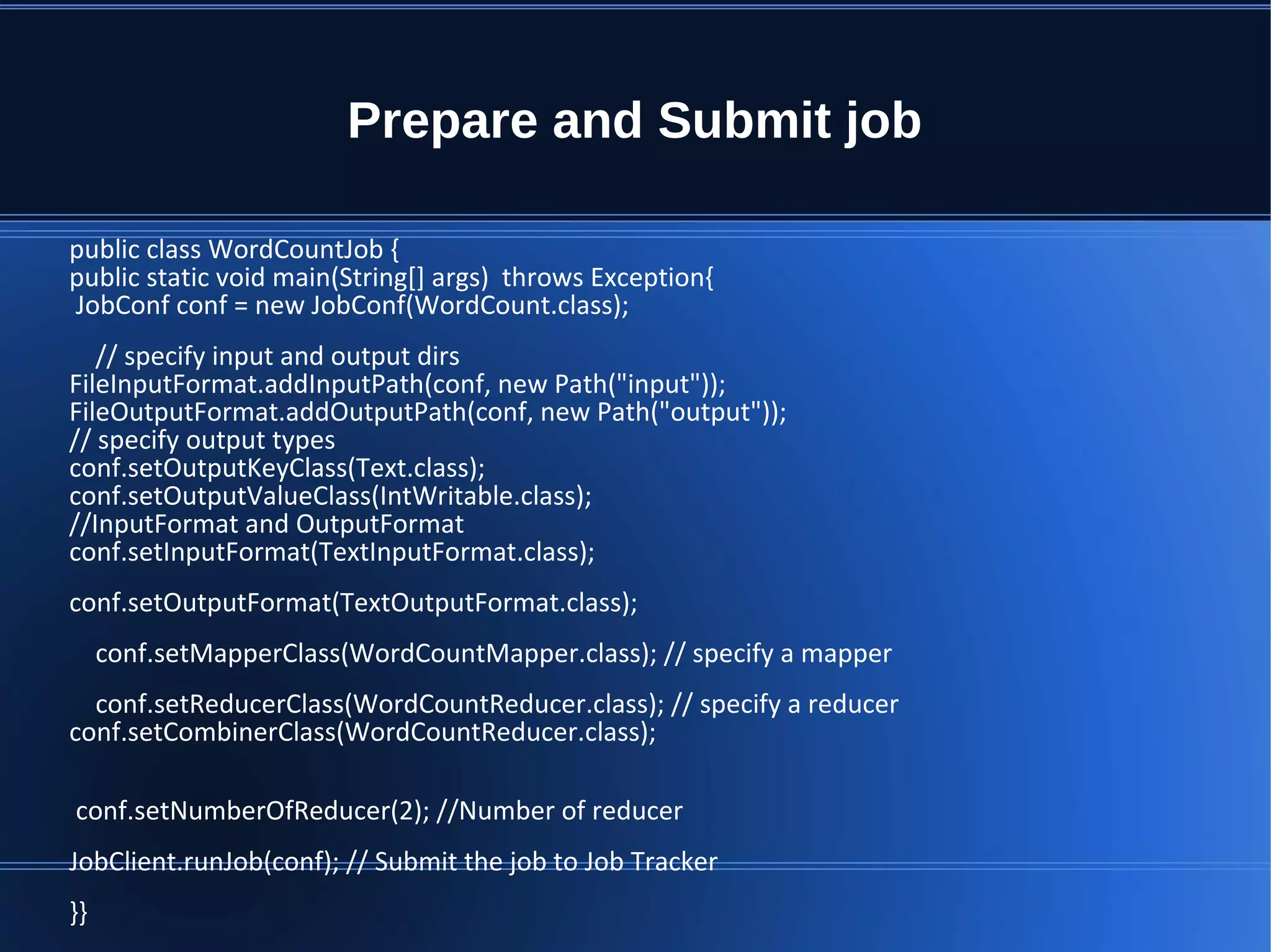Prepare and Submit job public class WordCountJob { public static void main(String[] args) throws Exception{ JobConf conf = new JobConf(WordCount.class); // specify input and output dirs FileInputFormat.addInputPath(conf, new Path("input")); FileOutputFormat.addOutputPath(conf, new Path("output")); // specify output types conf.setOutputKeyClass(Text.class); conf.setOutputValueClass(IntWritable.class); //InputFormat and OutputFormat conf.setInputFormat(TextInputFormat.class); conf.setOutputFormat(TextOutputFormat.class); conf.setMapperClass(WordCountMapper.class); // specify a mapper conf.setReducerClass(WordCountReducer.class); // specify a reducer conf.setCombinerClass(WordCountReducer.class); conf.setNumberOfReducer(2); //Number of reducer JobClient.runJob(conf); // Submit the job to Job Tracker }} 
