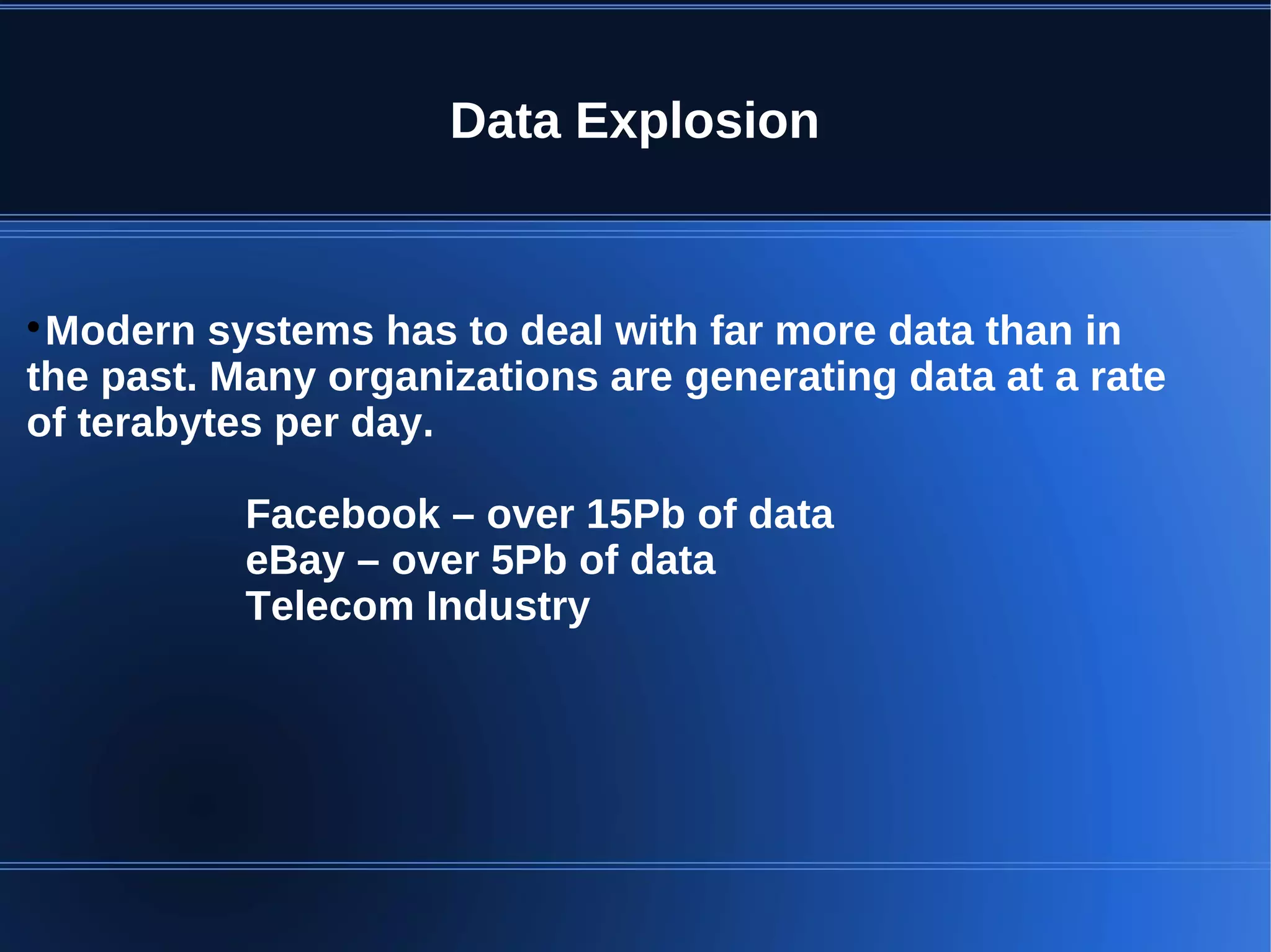 Data Explosion  Modern systems has to deal with far more data than in the past. Many organizations are generating data at a rate of terabytes per day. Facebook – over 15Pb of data eBay – over 5Pb of data Telecom Industry 