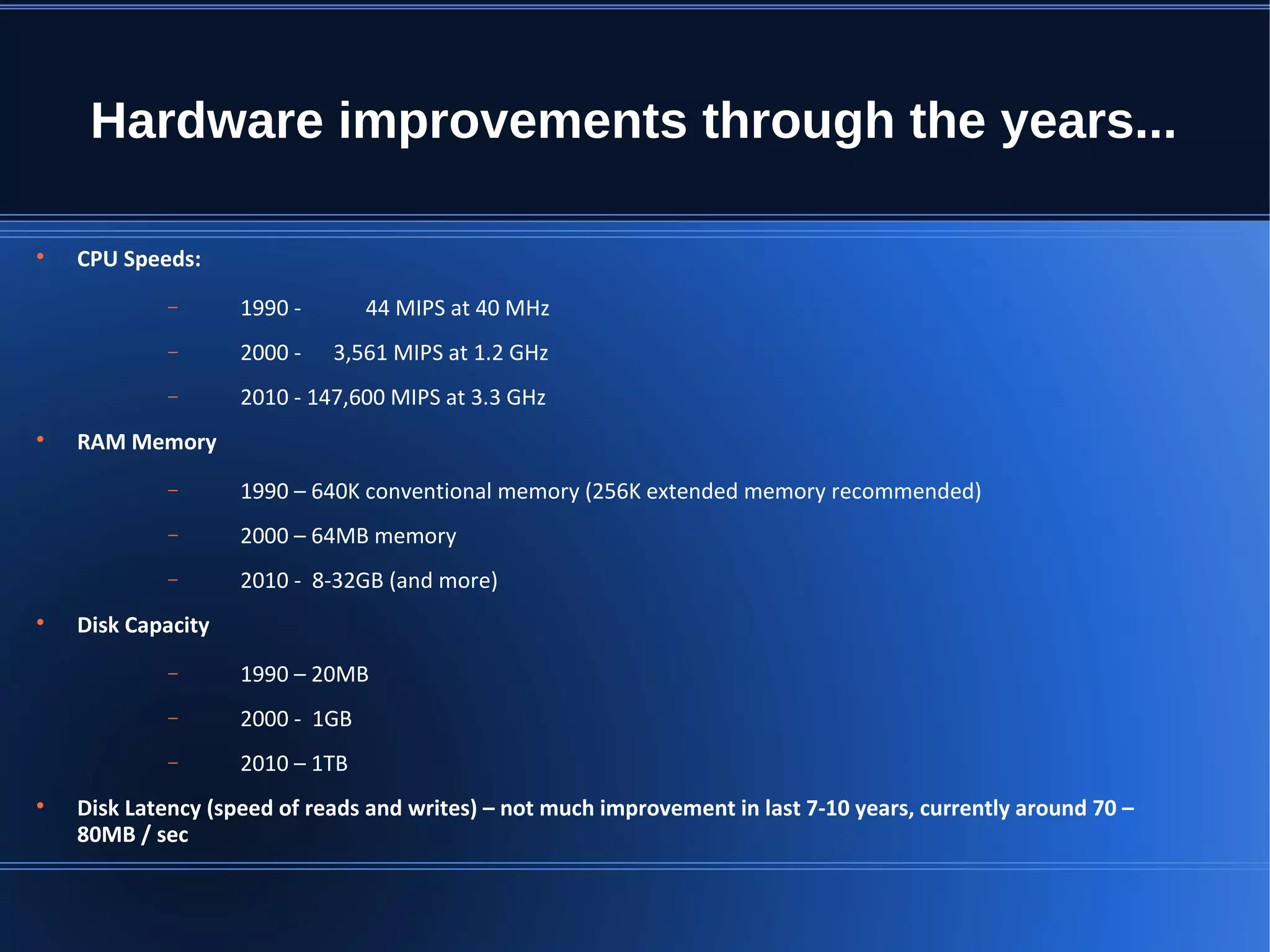 Hardware improvements through the years...  CPU Speeds: − 1990 - 44 MIPS at 40 MHz − 2000 - 3,561 MIPS at 1.2 GHz − 2010 - 147,600 MIPS at 3.3 GHz  RAM Memory − 1990 – 640K conventional memory (256K extended memory recommended) − 2000 – 64MB memory − 2010 - 8-32GB (and more)  Disk Capacity − 1990 – 20MB − 2000 - 1GB − 2010 – 1TB  Disk Latency (speed of reads and writes) – not much improvement in last 7-10 years, currently around 70 – 80MB / sec 