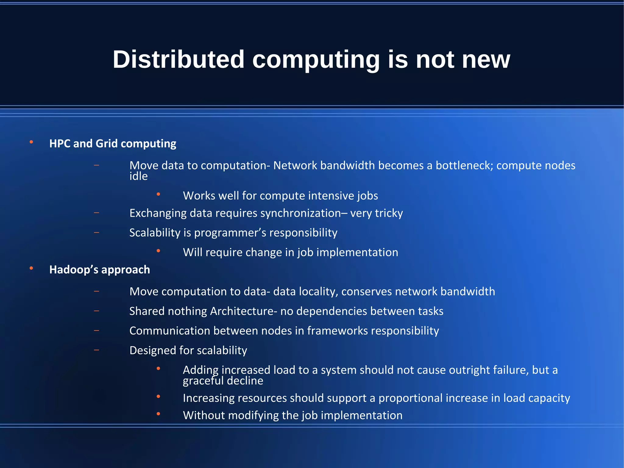 Distributed computing is not new  HPC and Grid computing − Move data to computation- Network bandwidth becomes a bottleneck; compute nodes idle  Works well for compute intensive jobs − Exchanging data requires synchronization– very tricky − Scalability is programmer’s responsibility  Will require change in job implementation  Hadoop’s approach − Move computation to data- data locality, conserves network bandwidth − Shared nothing Architecture- no dependencies between tasks − Communication between nodes in frameworks responsibility − Designed for scalability  Adding increased load to a system should not cause outright failure, but a graceful decline  Increasing resources should support a proportional increase in load capacity  Without modifying the job implementation 