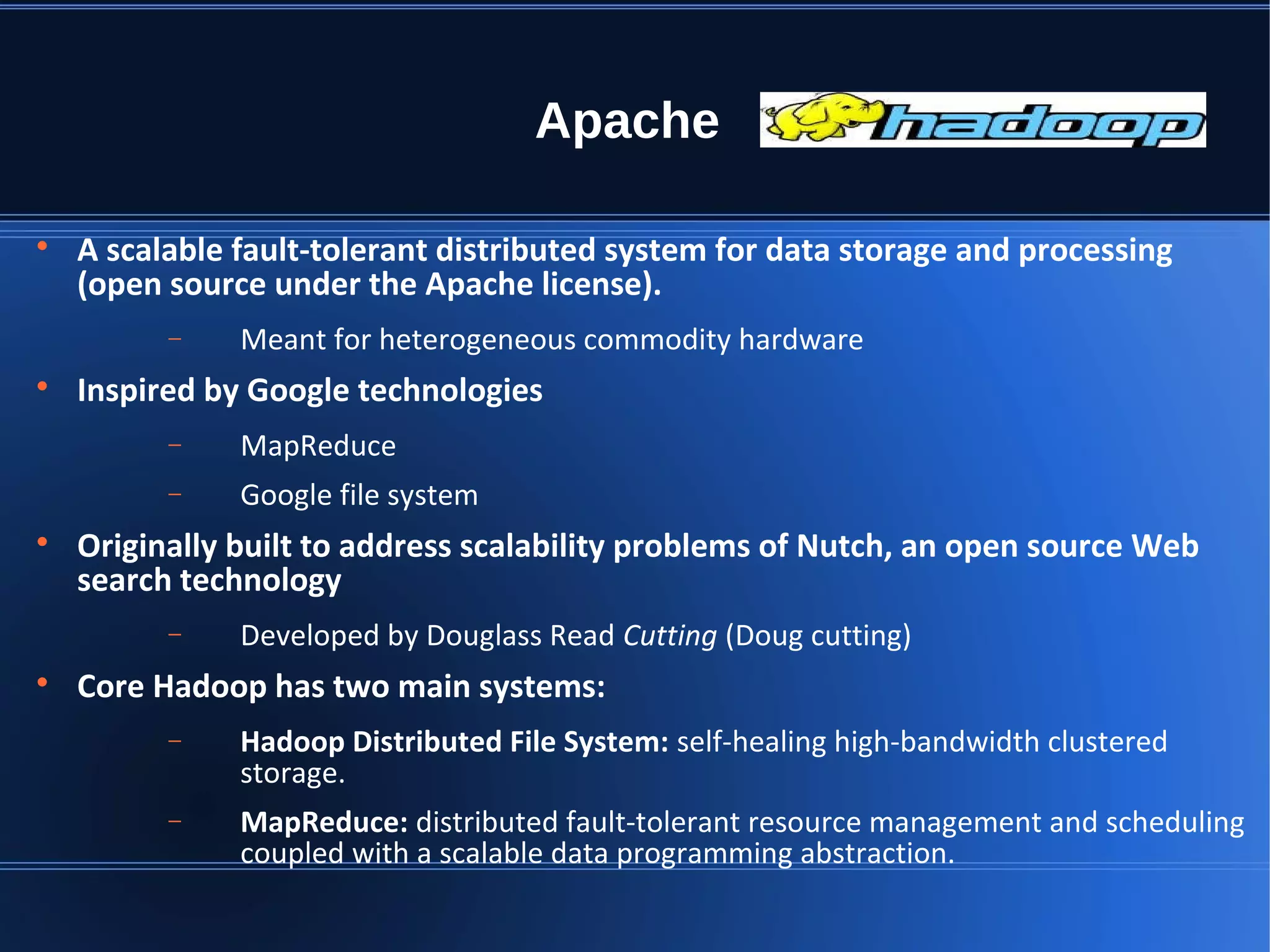 Apache  A scalable fault-tolerant distributed system for data storage and processing (open source under the Apache license). − Meant for heterogeneous commodity hardware  Inspired by Google technologies − MapReduce − Google file system  Originally built to address scalability problems of Nutch, an open source Web search technology − Developed by Douglass Read Cutting (Doug cutting)  Core Hadoop has two main systems: − Hadoop Distributed File System: self-healing high-bandwidth clustered storage. − MapReduce: distributed fault-tolerant resource management and scheduling coupled with a scalable data programming abstraction. 