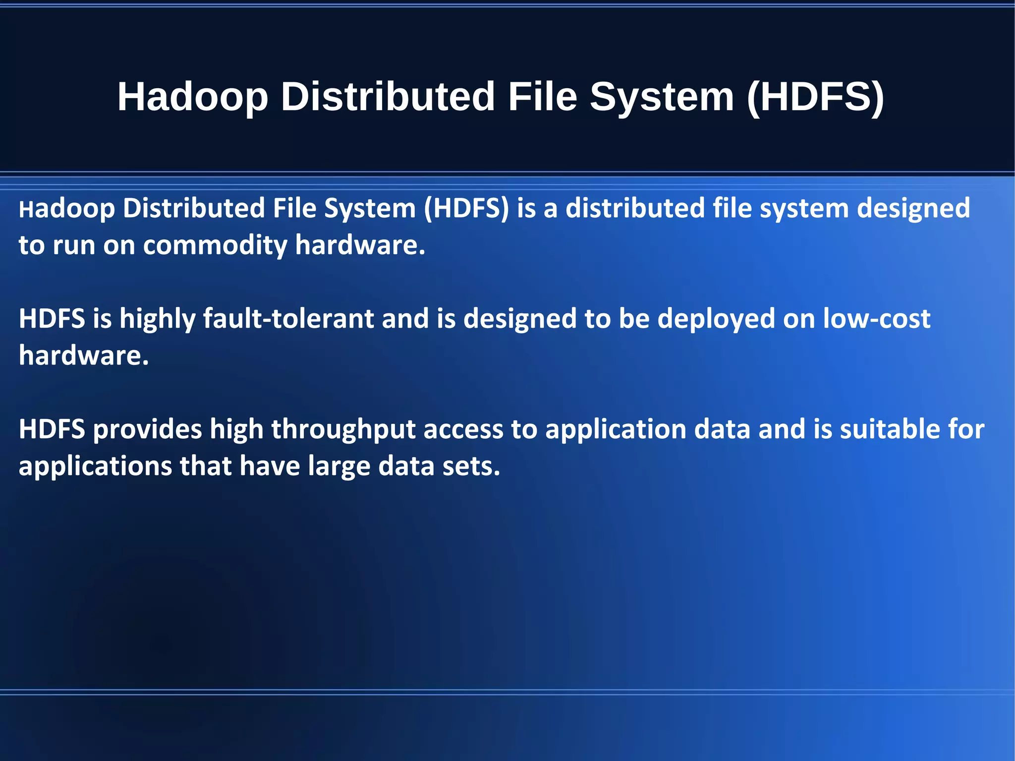Hadoop Distributed File System (HDFS) Hadoop Distributed File System (HDFS) is a distributed file system designed to run on commodity hardware. HDFS is highly fault-tolerant and is designed to be deployed on low-cost hardware. HDFS provides high throughput access to application data and is suitable for applications that have large data sets. 