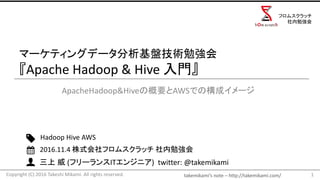 takemikami’s note	– http://takemikami.com/
三上 威 (フリーランスITエンジニア)		twitter:	@takemikami
マーケティングデータ分析基盤技術勉強会
『Apache	Hadoop	&	Hive	入門』
ApacheHadoop&Hiveの概要とAWSでの構成イメージ
1
Hadoop	Hive	AWS
2016.11.4	株式会社フロムスクラッチ 社内勉強会
Copyright	(C)	2016	Takeshi	Mikami.	All	rights	reserved.
フロムスクラッチ
社内勉強会
 