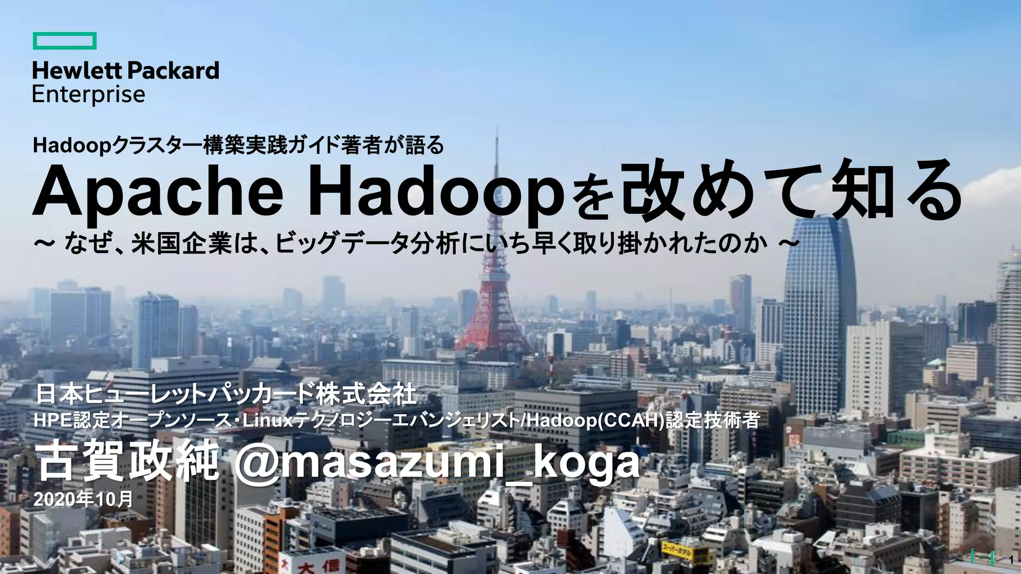 1
Apache Hadoopを改めて知る
～ なぜ、米国企業は、ビッグデータ分析にいち早く取り掛かれたのか ～
日本ヒューレットパッカード株式会社
HPE認定オープンソース・Linuxテクノロジーエバンジェリスト/Hadoop(CCAH)認定技術者
古賀政純 @masazumi_koga
2020年10月
1
Hadoopクラスター構築実践ガイド著者が語る
 