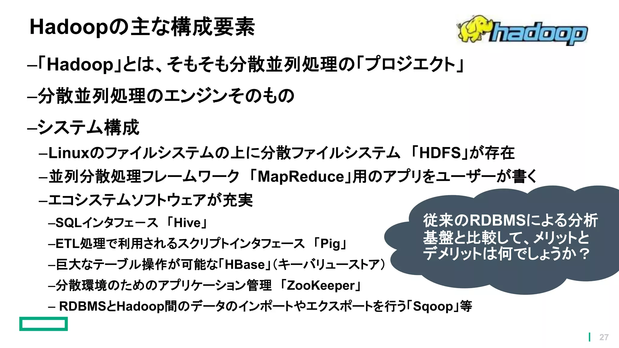 Hadoopの主な構成要素
–「Hadoop」とは、そもそも分散並列処理の「プロジエクト」
–分散並列処理のエンジンそのもの
–システム構成
–Linuxのファイルシステムの上に分散ファイルシステム 「HDFS」が存在
–並列分散処理フレームワーク 「MapReduce」用のアプリをユーザーが書く
–エコシステムソフトウェアが充実
–SQLインタフェ－ス 「Hive」
–ETL処理で利用されるスクリプトインタフェース 「Pig」
–巨大なテーブル操作が可能な「HBase」（キーバリューストア）
–分散環境のためのアプリケーション管理 「ZooKeeper」
– RDBMSとHadoop間のデータのインポートやエクスポートを行う「Sqoop」等
従来のRDBMSによる分析
基盤と比較して、メリットと
デメリットは何でしょうか？
27
 