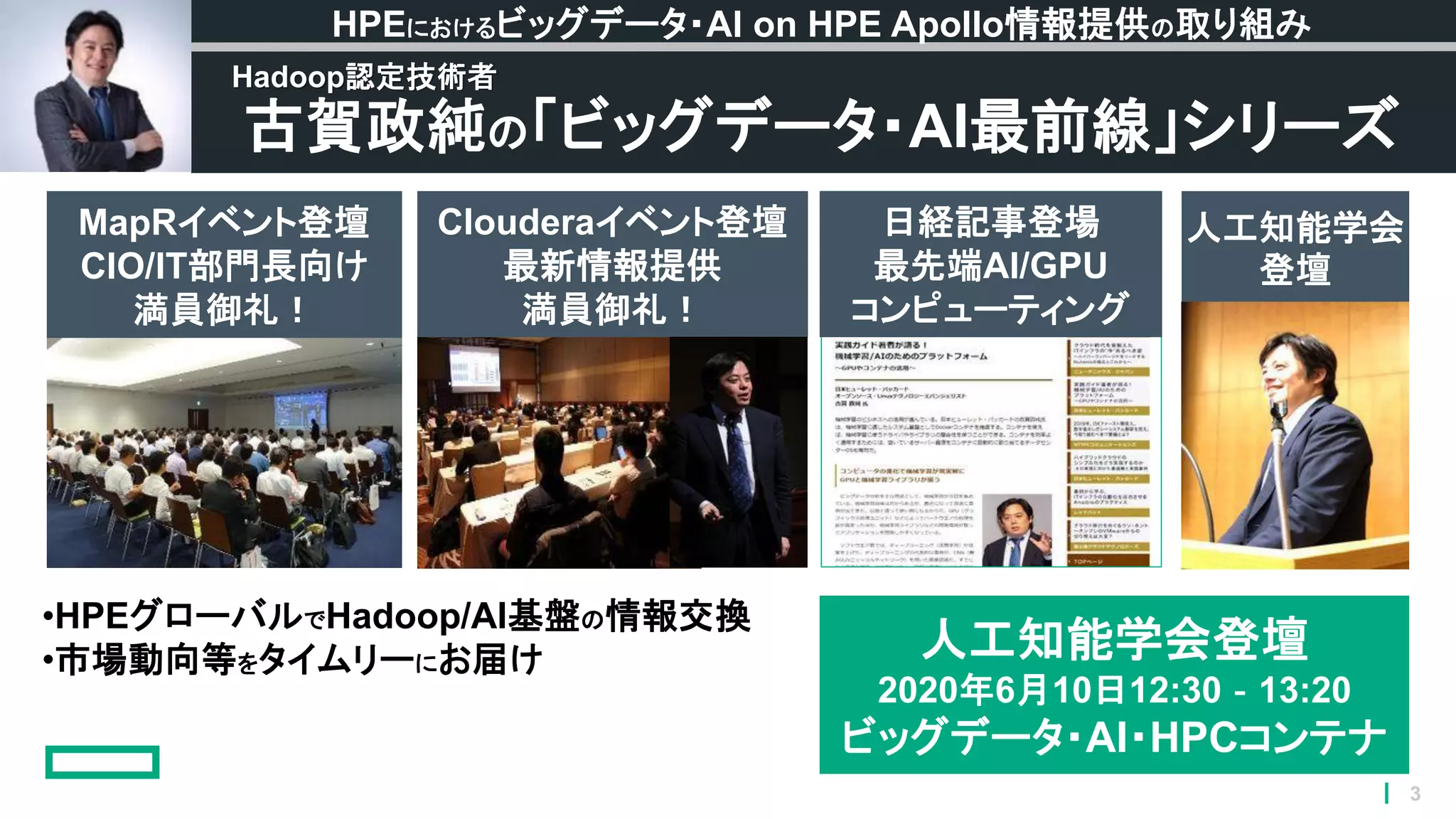 3
•HPEグローバルでHadoop/AI基盤の情報交換
•市場動向等をタイムリーにお届け
古賀政純の「ビッグデータ・AI最前線」シリーズ
HPEにおけるビッグデータ・AI on HPE Apollo情報提供の取り組み
Hadoop認定技術者
MapRイベント登壇
CIO/IT部門長向け
満員御礼！
Clouderaイベント登壇
最新情報提供
満員御礼！
日経記事登場
最先端AI/GPU
コンピューティング
人工知能学会
登壇
人工知能学会登壇
2020年6月10日12:30‐13:20
ビッグデータ・AI・HPCコンテナ
 
