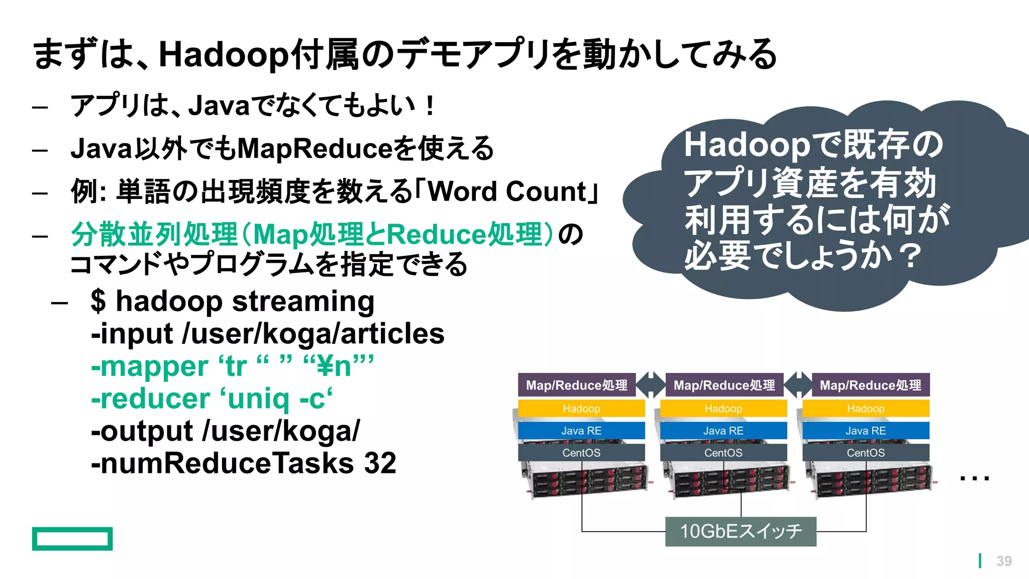 まずは、Hadoop付属のデモアプリを動かしてみる
– アプリは、Javaでなくてもよい！
– Java以外でもMapReduceを使える
– 例: 単語の出現頻度を数える「Word Count」
– 分散並列処理（Map処理とReduce処理）の
コマンドやプログラムを指定できる
– $ hadoop streaming
-input /user/koga/articles
-mapper ‘tr “ ” “¥n”’
-reducer ‘uniq -c‘
-output /user/koga/
-numReduceTasks 32
Map/Reduce処理 Map/Reduce処理 Map/Reduce処理
Hadoopで既存の
アプリ資産を有効
利用するには何が
必要でしょうか？
39
 