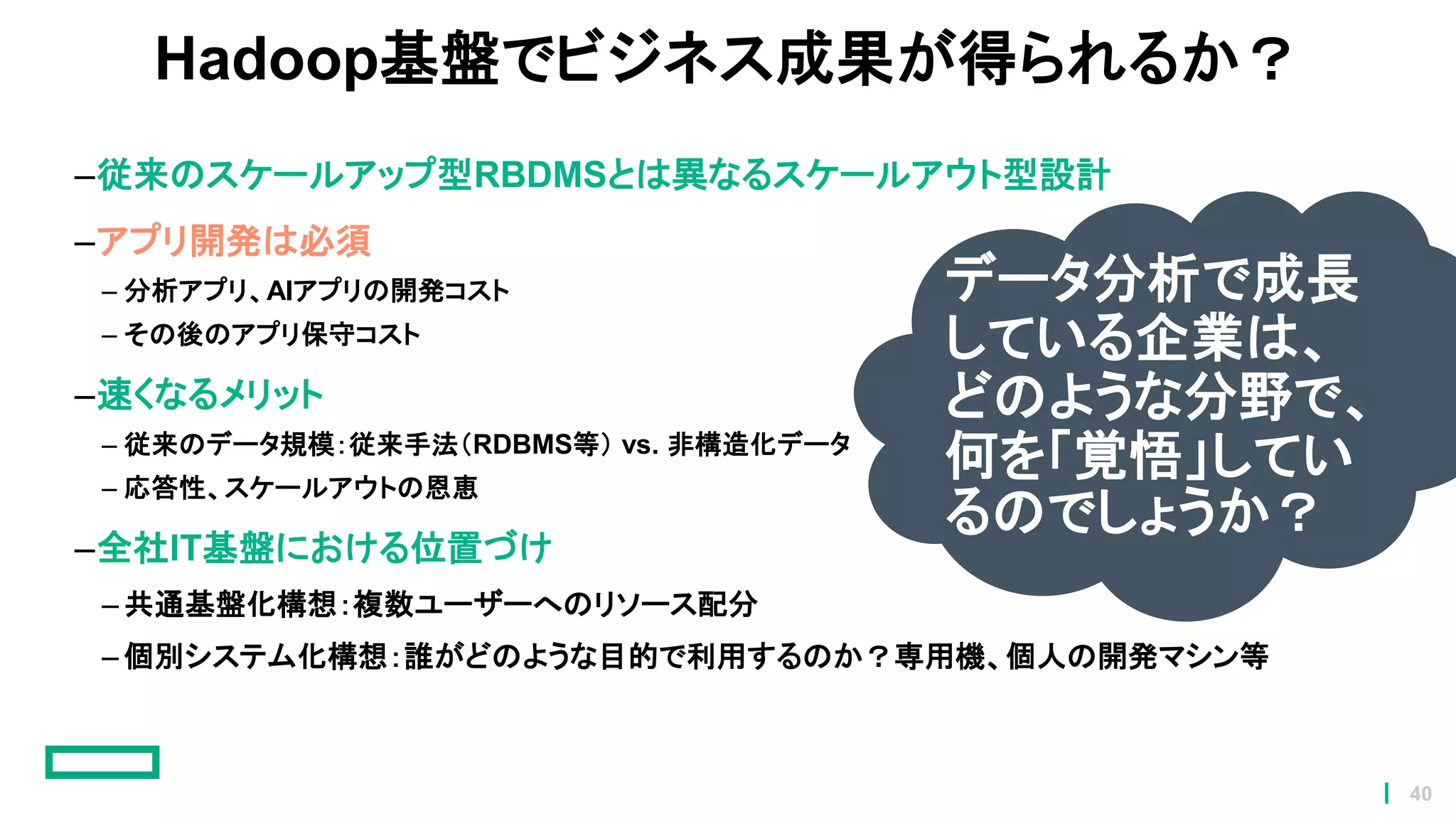 Hadoop基盤でビジネス成果が得られるか？
–従来のスケールアップ型RBDMSとは異なるスケールアウト型設計
–アプリ開発は必須
– 分析アプリ、AIアプリの開発コスト
– その後のアプリ保守コスト
–速くなるメリット
– 従来のデータ規模：従来手法（RDBMS等） vs. 非構造化データ
– 応答性、スケールアウトの恩恵
–全社IT基盤における位置づけ
– 共通基盤化構想：複数ユーザーへのリソース配分
– 個別システム化構想：誰がどのような目的で利用するのか？専用機、個人の開発マシン等
データ分析で成長
している企業は、
どのような分野で、
何を「覚悟」してい
るのでしょうか？
40
 