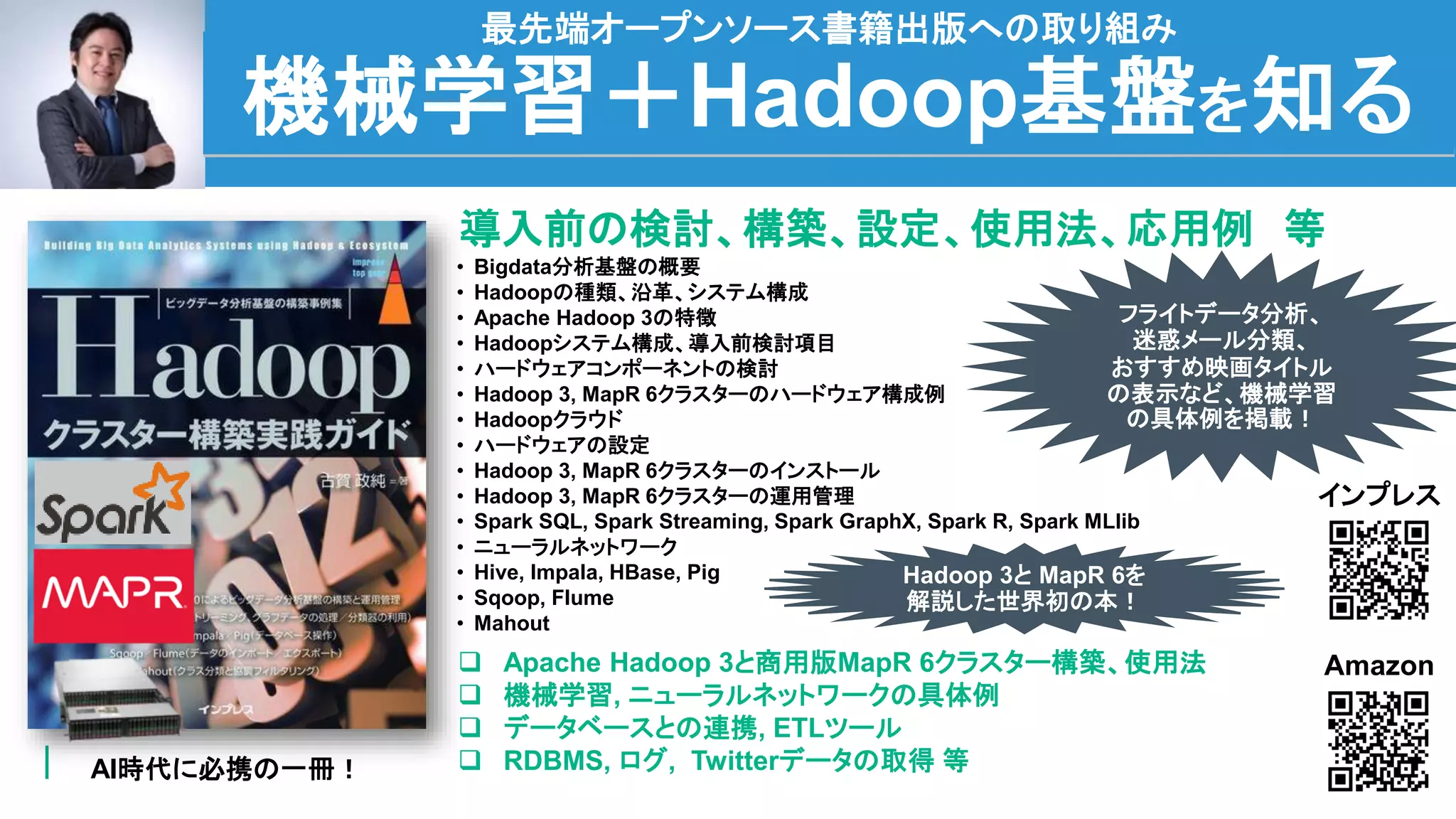 48
機械学習＋Hadoop基盤を知る
最先端オープンソース書籍出版への取り組み
AI時代に必携の一冊！
導入前の検討、構築、設定、使用法、応用例 等
 Apache Hadoop 3と商用版MapR 6クラスター構築、使用法
 機械学習, ニューラルネットワークの具体例
 データベースとの連携, ETLツール
 RDBMS, ログ, Twitterデータの取得 等
• Bigdata分析基盤の概要
• Hadoopの種類、沿革、システム構成
• Apache Hadoop 3の特徴
• Hadoopシステム構成、導入前検討項目
• ハードウェアコンポーネントの検討
• Hadoop 3, MapR 6クラスターのハードウェア構成例
• Hadoopクラウド
• ハードウェアの設定
• Hadoop 3, MapR 6クラスターのインストール
• Hadoop 3, MapR 6クラスターの運用管理
• Spark SQL, Spark Streaming, Spark GraphX, Spark R, Spark MLlib
• ニューラルネットワーク
• Hive, Impala, HBase, Pig
• Sqoop, Flume
• Mahout
Amazon
インプレス
フライトデータ分析、
迷惑メール分類、
おすすめ映画タイトル
の表示など、機械学習
の具体例を掲載！
Hadoop 3と MapR 6を
解説した世界初の本！
 