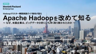 1
Apache Hadoopを改めて知る
～ なぜ、米国企業は、ビッグデータ分析にいち早く取り掛かれたのか ～
日本ヒューレットパッカード株式会社
HPE認定オープンソース・Linuxテクノロジーエバンジェリスト/Hadoop(CCAH)認定技術者
古賀政純 @masazumi_koga
2020年10月
1
Hadoopクラスター構築実践ガイド著者が語る
 