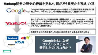Hadoop開発の歴史的経緯を見ると、何がどう重要かが見えてくる
Google FileSystemやMapReduceと呼ばれる分散処理技術を独自に開
発。ソースコードではなく、その仕組みを論文として発表（2004年）
膨大なデータに対する検索処理で課題を抱えていたYahoo Inc.は、著名
なエンジニアであるDoug Cutting氏を中心に上記論文を元にHadoopを
開発。Apache Hadoopプロジェクトとして公開され、オープンソースソフト
ウェアとして開発が進む
米国を中心に利用が進み、Hadoop自体も様々な改良が加えられる
Google社は、なぜ
ファイルシステムに
着目したのでしょうか？
12
 