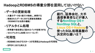 HadoopとRDBMSの得意分野を混同してはいけない
–データの更新処理
– 大量のデータを1度だけ格納し、参照する
– 格納されたデータに対する更新処理概念
（RDBMSでは当然の機能）
–リアルタイム処理
– 前準備や後処理など基本はバッチ処理（NFS)
– セミリアルタイム処理（ストリーミング）
–可用性
–RDBMS（HAクラスター）の可用性とHadoopの可用性
–SPOFに対する考え方
銀行、証券会社、大手
通信事業者などが導入
するNonStop OS＋
NonStop SQLと、
Linux OS＋Hadoopを
使ったSQL処理基盤の
決定的な違いは？
37
 