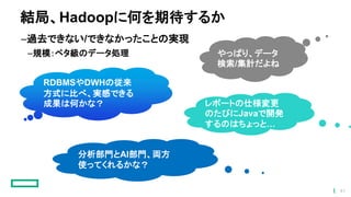 結局、Hadoopに何を期待するか
–過去できない/できなかったことの実現
–規模：ペタ級のデータ処理
RDBMSやDWHの従来
方式に比べ、実感できる
成果は何かな？
やっぱり、データ
検索/集計だよね
レポートの仕様変更
のたびにJavaで開発
するのはちょっと…
分析部門とAI部門、両方
使ってくれるかな？
41
 