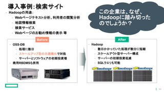導入事例：検索サイト
• Hadoopの用途：
• Webページテキスト分析、利用者の閲覧分析
• 地図情報検索
• 検索サービス
• Webページのお勧め情報の表示 等
• OSS-DB
• 処理に数日
• スケールアップ型の大規模化で対処
• サーバーとソフトウェアの初期投資増
• 商用RBDMSも併用
Before After
• Hadoop
• 数日かかっていた処理が数分に短縮
• スケールアウト型サーバー構成
• サーバーの初期投資低減
• SQLクエリも可能
この企業は、なぜ、
Hadoopに踏み切った
のでしょうか？
46
 