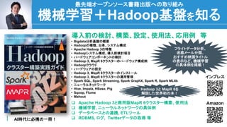 48
機械学習＋Hadoop基盤を知る
最先端オープンソース書籍出版への取り組み
AI時代に必携の一冊！
導入前の検討、構築、設定、使用法、応用例 等
 Apache Hadoop 3と商用版MapR 6クラスター構築、使用法
 機械学習, ニューラルネットワークの具体例
 データベースとの連携, ETLツール
 RDBMS, ログ, Twitterデータの取得 等
• Bigdata分析基盤の概要
• Hadoopの種類、沿革、システム構成
• Apache Hadoop 3の特徴
• Hadoopシステム構成、導入前検討項目
• ハードウェアコンポーネントの検討
• Hadoop 3, MapR 6クラスターのハードウェア構成例
• Hadoopクラウド
• ハードウェアの設定
• Hadoop 3, MapR 6クラスターのインストール
• Hadoop 3, MapR 6クラスターの運用管理
• Spark SQL, Spark Streaming, Spark GraphX, Spark R, Spark MLlib
• ニューラルネットワーク
• Hive, Impala, HBase, Pig
• Sqoop, Flume
• Mahout
Amazon
インプレス
フライトデータ分析、
迷惑メール分類、
おすすめ映画タイトル
の表示など、機械学習
の具体例を掲載！
Hadoop 3と MapR 6を
解説した世界初の本！
 