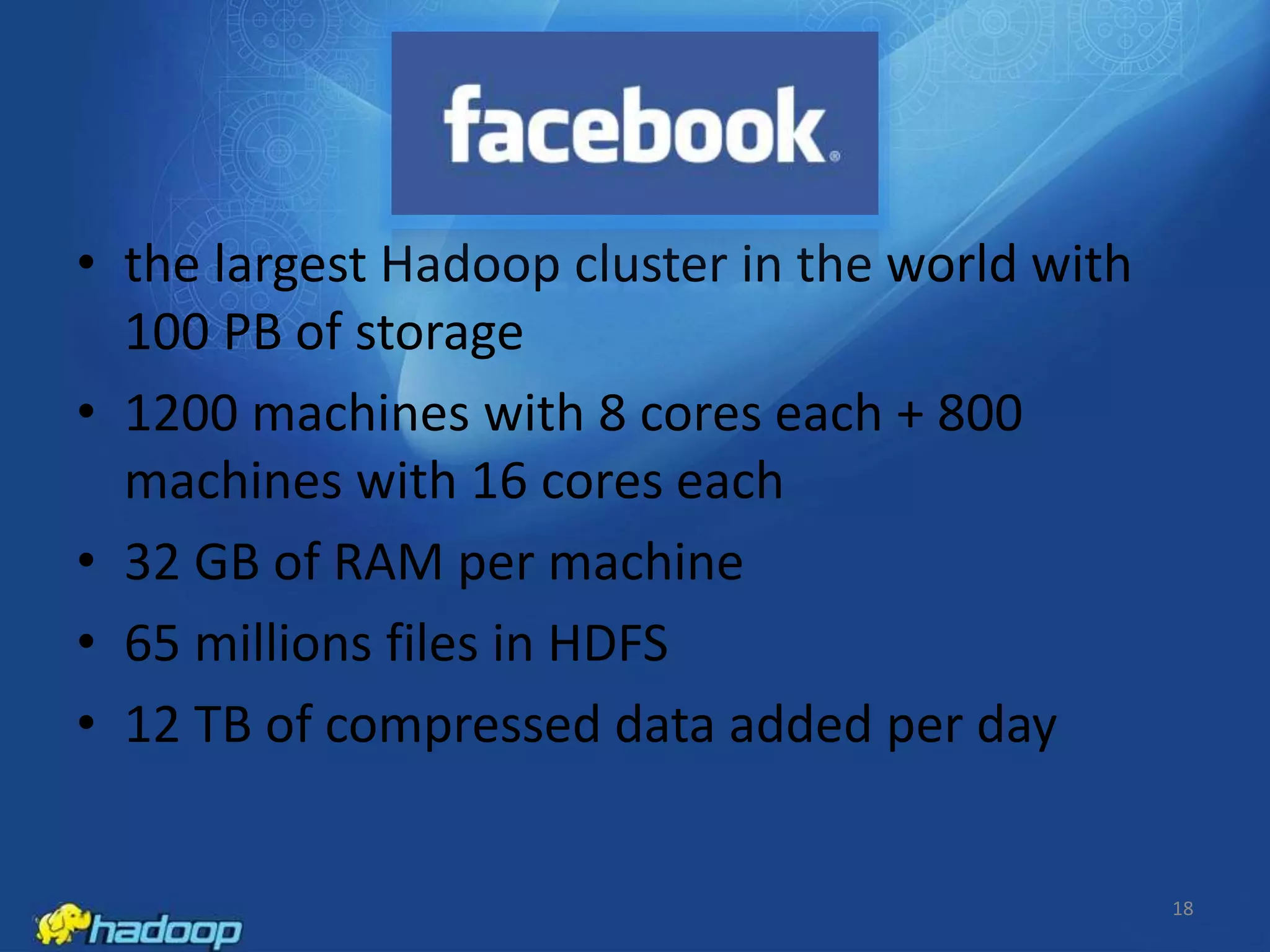 • the largest Hadoop cluster in the world with
100 PB of storage
• 1200 machines with 8 cores each + 800
machines with 16 cores each
• 32 GB of RAM per machine
• 65 millions files in HDFS
• 12 TB of compressed data added per day

18

 