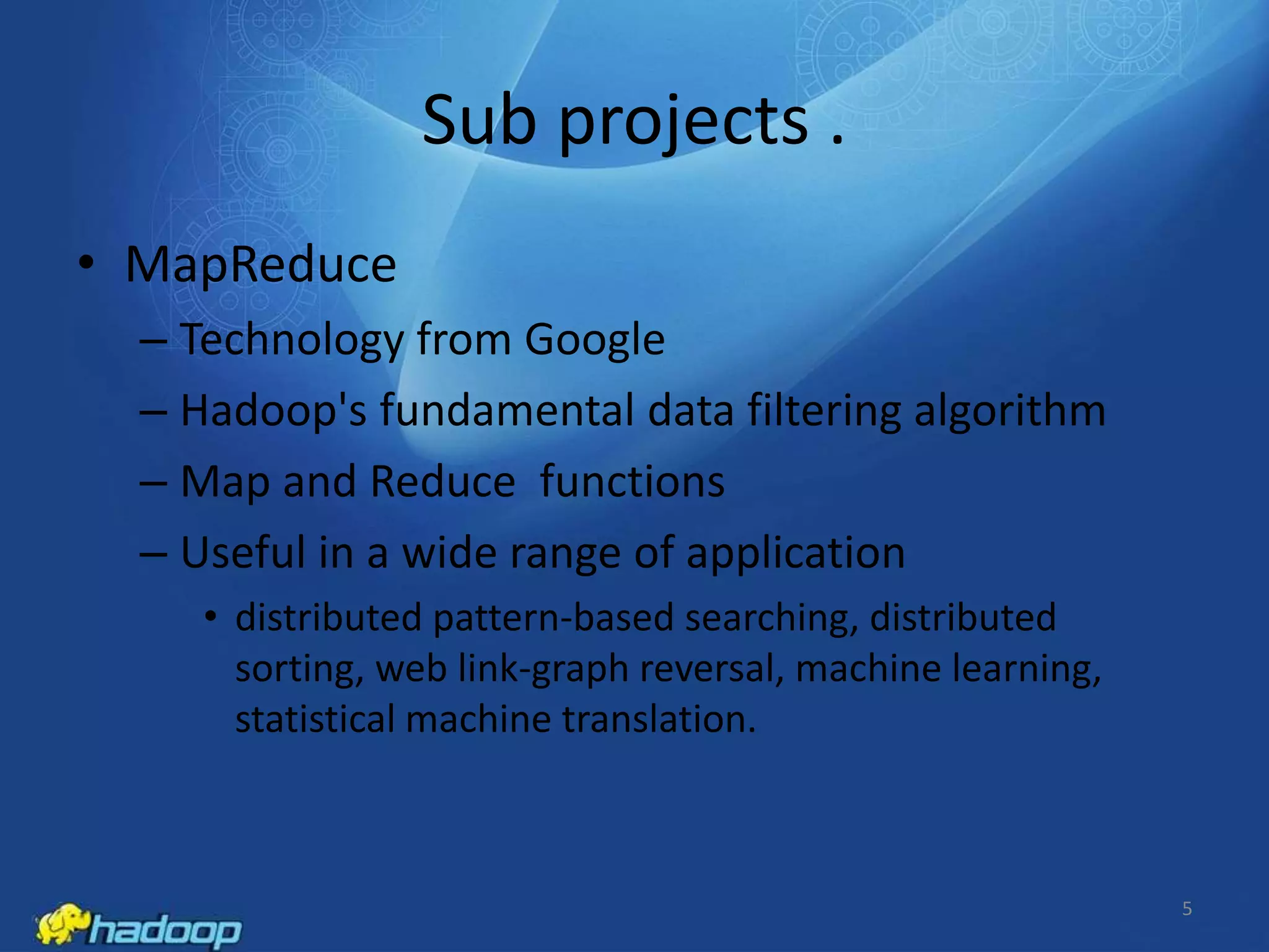 Sub projects .
• MapReduce
– Technology from Google
– Hadoop's fundamental data filtering algorithm
– Map and Reduce functions
– Useful in a wide range of application
• distributed pattern-based searching, distributed
sorting, web link-graph reversal, machine learning,
statistical machine translation.

5

 