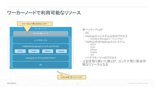 15 © Cloudera, Inc. All rights reserved.
• オーバーヘッド
• OS
• Hadoopエコシステム以外のプロセス
• Cloudera Managerエージェントなど
• YARN以外のHadoopエコシステム
• HDFS
• Kudu
• HBase
• Impala
• など
• ノードマネージャのプロセス
• 上記を取り除いた残りが、コンテナ用に割当可
能なリソースとなる
ワーカーノードで利用可能なリソース
ワーカーノード
ノードマネージャ
OS
Hadoopエコシステム以外のプロセス
YARN以外のHadoopエコシステムのプロセス
HDFS HBaseKudu Impala
コンテナ用リソース
これらは全てオーバーヘッド
リソースとして使えるのはここだけ
 