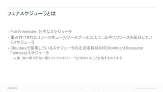 21 © Cloudera, Inc. All rights reserved.
• Fair Scheduler: 公平なスケジューラ
• 重み付けされたリソースキュー(リソースプール)ごとに、公平にリソースを配分してい
くスケジューラ
• Clouderaで採用しているスケジューラの正式名称はDRF(Dominant Resource
Fairness)スケジューラ
• 以後、特に断りがない限りフェアスケジューラとはDRFのことを指すものとする
フェアスケジューラとは
 