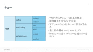 22 © Cloudera, Inc. All rights reserved.
• YARNのスケジューラの基本構造
• 階層構造を持つことが可能
• アプリケーションはキューに割当てられ
る
• 最上位の親キューは root という
• root 以外の全てのキューは親キューを
持つ
キュー
root
sales
marketing
datascience
eastjapan
westjapan
batch
adhoc
besteffort
smalljob
 