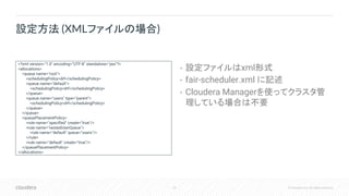 24 © Cloudera, Inc. All rights reserved.
• 設定ファイルはxml形式
• fair-scheduler.xml に記述
• Cloudera Managerを使ってクラスタ管
理している場合は不要
設定方法 (XMLファイルの場合)
<?xml version="1.0" encoding="UTF-8" standalone="yes"?>
<allocations>
<queue name="root">
<schedulingPolicy>drf</schedulingPolicy>
<queue name="default">
<schedulingPolicy>drf</schedulingPolicy>
</queue>
<queue name="users" type="parent">
<schedulingPolicy>drf</schedulingPolicy>
</queue>
</queue>
<queuePlacementPolicy>
<rule name="specified" create="true"/>
<rule name="nestedUserQueue">
<rule name="default" queue="users"/>
</rule>
<rule name="default" create="true"/>
</queuePlacementPolicy>
</allocations>
 