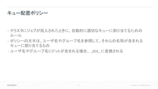 33 © Cloudera, Inc. All rights reserved.
• クラスタにジョブが投入されたときに、自動的に適切なキューに割り当てるための
ルール
• ポリシーの大半は、ユーザ名やグループ名を参照して、それらの名称が含まれる
キューに割り当てるもの
• ユーザ名やグループ名にドットが含まれる場合、 _dot_ に変換される
キュー配置ポリシー
 