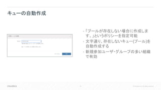 35 © Cloudera, Inc. All rights reserved.
• 「プールが存在しない場合に作成しま
す。」というポリシーを指定可能
• 文字通り、存在しないキュー(プール)を
自動作成する
• 新規参加ユーザ・グループの多い組織
で有効
キューの自動作成
 