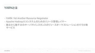4 © Cloudera, Inc. All rights reserved.
• YARN: Yet Another Resource Negotiator
• Apache Hadoopエコシステムのためのリソース管理レイヤー
• 数台から数千台のサーバやインスタンスのリソースオーケストレーションを行う分散
サービス
YARNとは
 