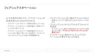 40 © Cloudera, Inc. All rights reserved.
• 以下の条件を満たすと、アプリケーションが
枯渇状態(starved)とみなされる
• アプリケーションがリソース要求を満たしていない
• アプリケーションのリソース使用量が、即時フェア
シェアを下回っている
• アプリケーションのリソース使用量がプリエンプ
ションしきい値を下回っている状態が、プリエンプ
ションタイムアウトよりも長い時間継続する
• プリエンプションしきい値のデフォルトは0.5
• 即時フェアシェアで割り当てられるべきリソースの
50%
• プリエンプションタイムアウトはデフォルトで
未設定
• アプリケーション単位で明示的にタイムアウトを設
定しない限り、デフォルトではプリエンプションは
発生しない
• アプリケーション単位でフェアシェアスタ
ベーションが発生することがある
フェアシェアスタベーション
 