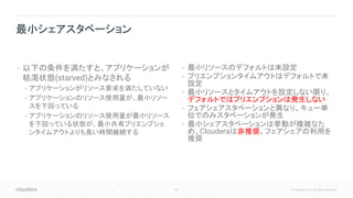 42 © Cloudera, Inc. All rights reserved.
• 以下の条件を満たすと、アプリケーションが
枯渇状態(starved)とみなされる
• アプリケーションがリソース要求を満たしていない
• アプリケーションのリソース使用量が、最小リソー
スを下回っている
• アプリケーションのリソース使用量が最小リソース
を下回っている状態が、最小共有プリエンプショ
ンタイムアウトよりも長い時間継続する
• 最小リソースのデフォルトは未設定
• プリエンプションタイムアウトはデフォルトで未
設定
• 最小リソースとタイムアウトを設定しない限り、
デフォルトではプリエンプションは発生しない
• フェアシェアスタベーションと異なり、キュー単
位でのみスタベーションが発生
• 最小シェアスタベーションは挙動が複雑なた
め、Clouderaは非推奨。フェアシェアの利用を
推奨
最小シェアスタベーション
 