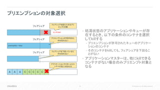 45 © Cloudera, Inc. All rights reserved.
• 枯渇状態のアプリケーションやキューが存
在するとき、以下の条件のコンテナを選択
してkillする
• プリエンプションが許可されたキューのアプリケー
ションのコンテナ
• そのコンテナをkillしても、フェアシェアを下回るこ
とがない
• アプリケーションマスターは、他にkillできる
コンテナがない場合のみプリエンプト対象と
なる
プリエンプションの対象選択
フェアシェア
フェアシェア
フェアシェア
コンテナkill
preemptible = false
フェアシェアを超えた分はプリ
エンプト対象
プリエンプションが不許可のた
めkillされない
フェアシェアを下回っているた
めkillされない
A A A C C C C C C
アプリケーションマスターよりコ
ンテナが先にkillされる
 