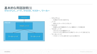 5 © Cloudera, Inc. All rights reserved.
• クライアント
• 仕事をクラスタに指示する
• ノード
• 独立したサーバやインスタンス
• クラスタ
• 高速なLANで接続されている、複数のノードの集合体
• マスターノード
• クライアントとの通信ポイント
• クライアントから要求された仕事をワーカーノードに割り当てる
• ワーカーノード
• マスターノードから割り当てられた仕事を行う
基本的な用語説明(1)
クライアント、ノード、クラスタ、マスター、ワーカー
クラスタ
マスターノード
クライアント
ワーカーノード ワーカーノード
 