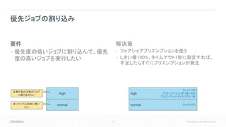53 © Cloudera, Inc. All rights reserved.
要件
• 優先度の低いジョブに割り込んで、優先
度の高いジョブを実行したい
解決策
• フェアシェアプリエンプションを使う
• しきい値100%、タイムアウト1秒に設定すれば、
不足したらすぐにプリエンプションが発生
優先ジョブの割り込み
high
normal
ウェイト75%
プリエンプションしきい値 100%
プリエンプションタイムアウト 1秒
ウェイト25%
high
normal
必要があれば他のジョブ
に割り込みたい
余っていたら自由に使い
たい
 