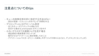 63 © Cloudera, Inc. All rights reserved.
• キューの削除を明示的に指定する方法はない
• 設定の更新→リフレッシュのタイミングで削除される
• プリエンプションはグローバル設定
• 全てのキューがプリエンプト対象となる
• 拒否する場合は preemptable のチェックを外す
• 小さいクラスタで大規模ジョブを流す場合
• 検証環境や開発環境でのシナリオ
• 動作させるアプリケーション数を制限しておくこと
• アプリケーションマスターがリソース確保しすぎてジョブが終わらなくなり、デッドロックになってしまう
注意点についてのtips
 