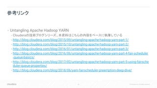 64 © Cloudera, Inc. All rights reserved.
• Untangling Apache Hadoop YARN
• Clouderaの技術ブログシリーズ。本資料はこちらの内容をベースに執筆している
• http://blog.cloudera.com/blog/2015/09/untangling-apache-hadoop-yarn-part-1/
• http://blog.cloudera.com/blog/2015/10/untangling-apache-hadoop-yarn-part-2/
• http://blog.cloudera.com/blog/2016/01/untangling-apache-hadoop-yarn-part-3/
• http://blog.cloudera.com/blog/2016/06/untangling-apache-hadoop-yarn-part-4-fair-scheduler
-queue-basics/
• http://blog.cloudera.com/blog/2017/02/untangling-apache-hadoop-yarn-part-5-using-fairsche
duler-queue-properties/
• http://blog.cloudera.com/blog/2018/06/yarn-fairscheduler-preemption-deep-dive/
参考リンク
 