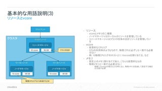 7 © Cloudera, Inc. All rights reserved.
クラスタ
• リソース
• vcoreとメモリの二種類
• ノードマネージャはローカルのリソースを管理している
• リソースマネージャはクラスタ全体の合計リソースを管理してい
る
• vcore
• 仮想的なCPUコア
• CPUの利用率のようなもので、物理 CPUと必ずしも一致する必要
はない
• 例: 10物理CPUコアのホスト上に16vcoreを割り当てる、など
• メモリ
• 設定上のメモリ割り当てであり、こちらも仮想的なもの
• 物理メモリと一致する必要はない
• 現実にはswapの発生などを考えると、物理メモリを超過して設定する場合
は注意が必要
基本的な用語説明(3)
リソースとvcore
マスターノード
ワーカーノード
クライアント
リソースマネージャ
ノードマネージャ
ワーカーノード
ノードマネージャ
16 vcore 48 GB 16 vcore 48 GB
32 vcore 96 GB クラスタ合計
物理CPUコアは16未満でもOK
 