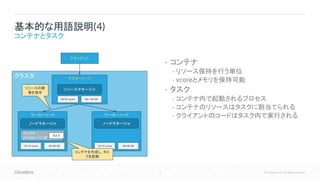 8 © Cloudera, Inc. All rights reserved.
クラスタ
• コンテナ
• リソース保持を行う単位
• vcoreとメモリを保持可能
• タスク
• コンテナ内で起動されるプロセス
• コンテナのリソースはタスクに割当てられる
• クライアントのコードはタスク内で実行される
基本的な用語説明(4)
コンテナとタスク
マスターノード
ワーカーノード
クライアント
リソースマネージャ
ノードマネージャ
ワーカーノード
ノードマネージャ
14/16 vcore 36/48 GB 16/16 vcore 48/48 GB
30/32 vcore 84 / 96 GB
コンテナ
2 vcore / 12 GB
リソースの確
保を指示
タスク
コンテナを作成し、タス
クを起動
 