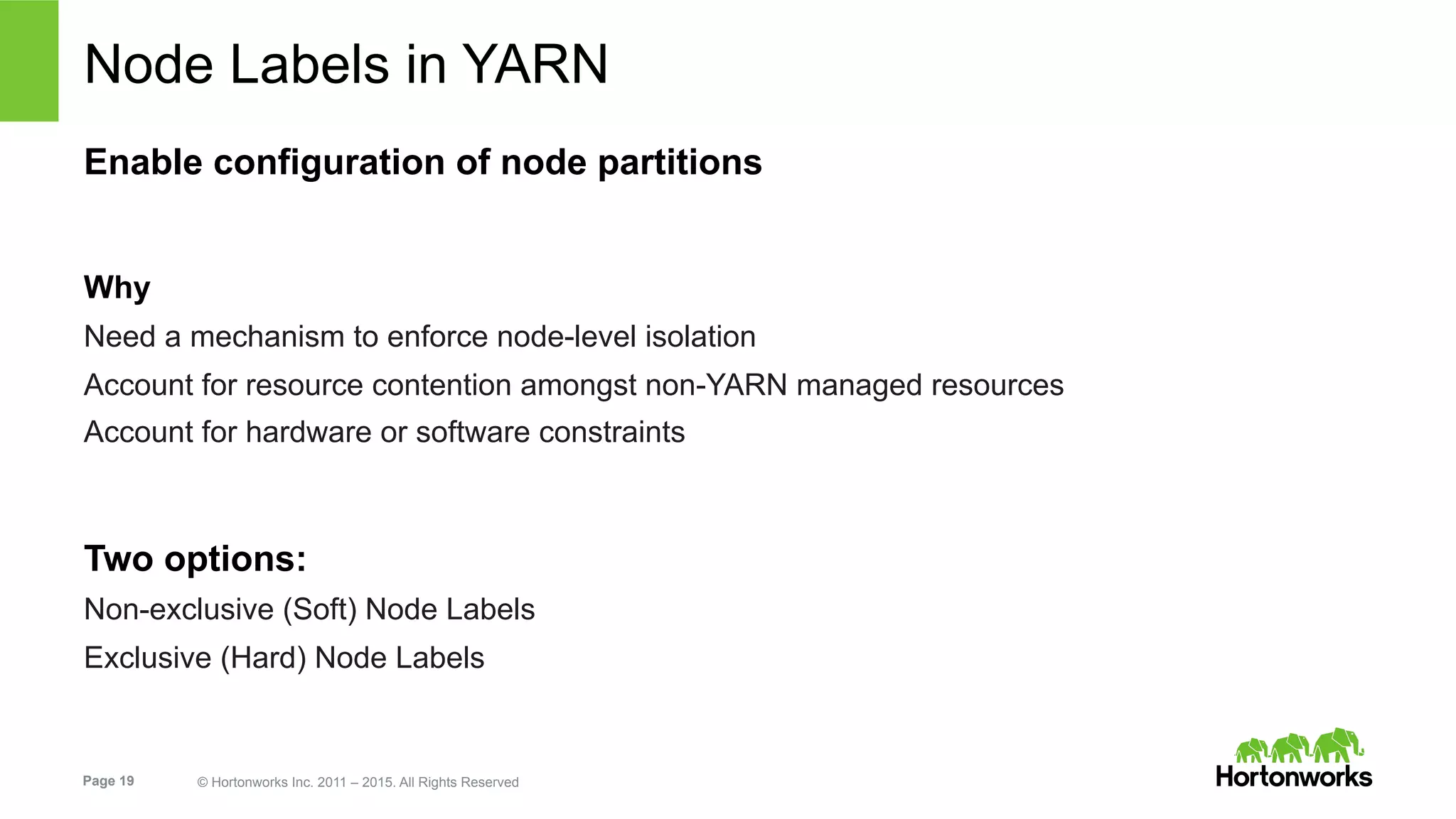 Page 19 © Hortonworks Inc. 2011 – 2015. All Rights Reserved
Node Labels in YARN
Enable configuration of node partitions
Why
Need a mechanism to enforce node-level isolation
Account for resource contention amongst non-YARN managed resources
Account for hardware or software constraints
Two options:
Non-exclusive (Soft) Node Labels
Exclusive (Hard) Node Labels
 