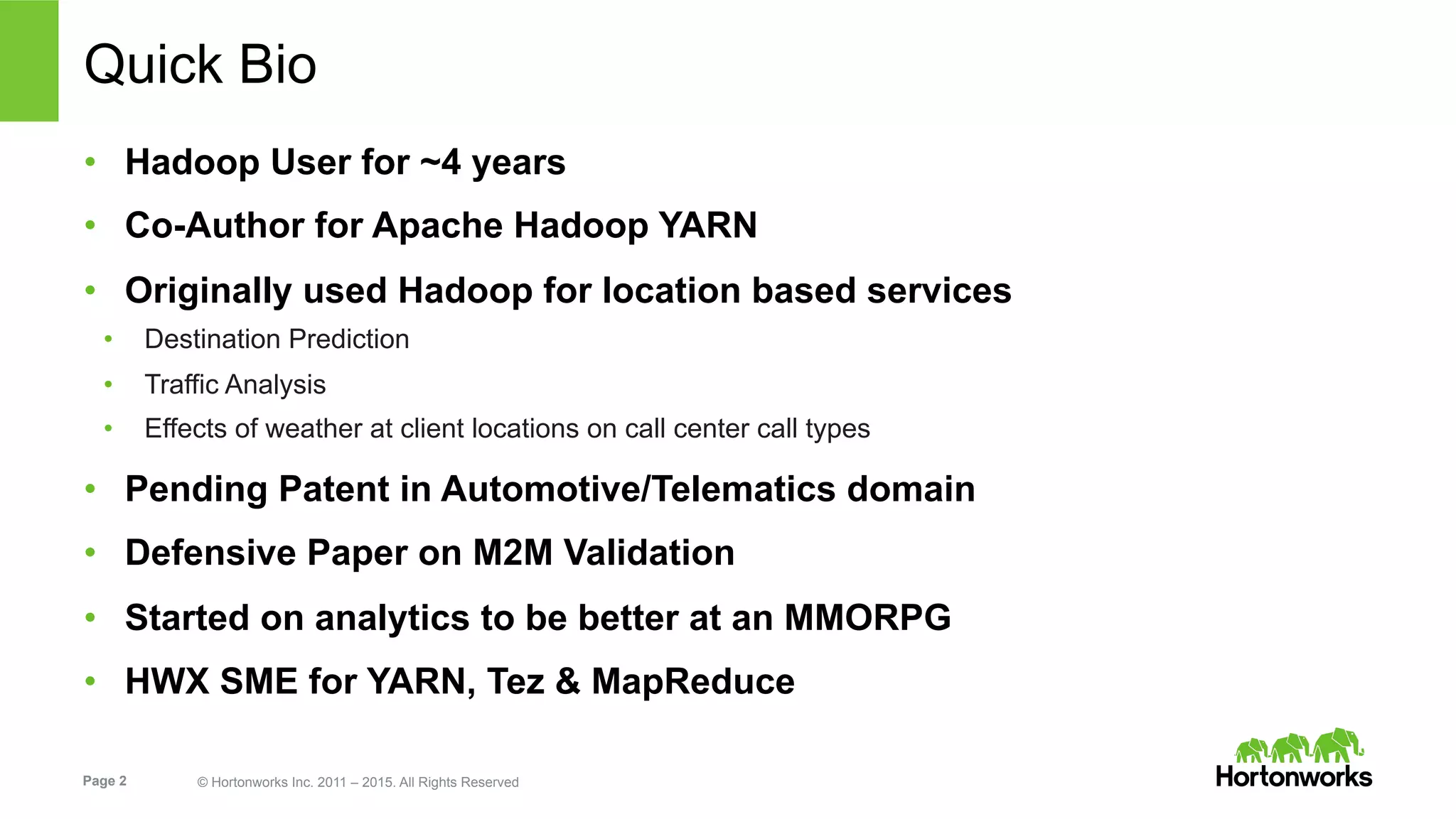 Page 2 © Hortonworks Inc. 2011 – 2015. All Rights Reserved
Quick Bio
•  Hadoop User for ~4 years
•  Co-Author for Apache Hadoop YARN
•  Originally used Hadoop for location based services
•  Destination Prediction
•  Traffic Analysis
•  Effects of weather at client locations on call center call types
•  Pending Patent in Automotive/Telematics domain
•  Defensive Paper on M2M Validation
•  Started on analytics to be better at an MMORPG
•  HWX SME for YARN, Tez & MapReduce
 