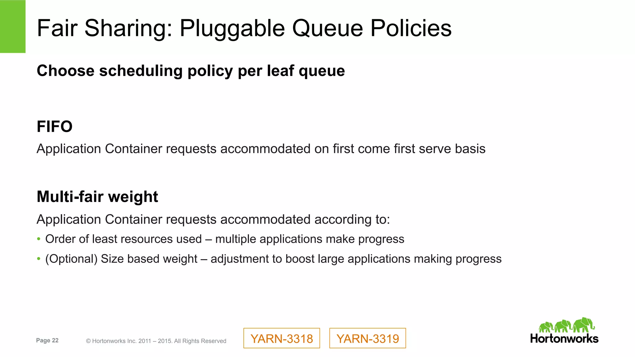 Page 22 © Hortonworks Inc. 2011 – 2015. All Rights Reserved
Fair Sharing: Pluggable Queue Policies
Choose scheduling policy per leaf queue
FIFO
Application Container requests accommodated on first come first serve basis
Multi-fair weight
Application Container requests accommodated according to:
•  Order of least resources used – multiple applications make progress
•  (Optional) Size based weight – adjustment to boost large applications making progress
YARN-3319YARN-3318
 