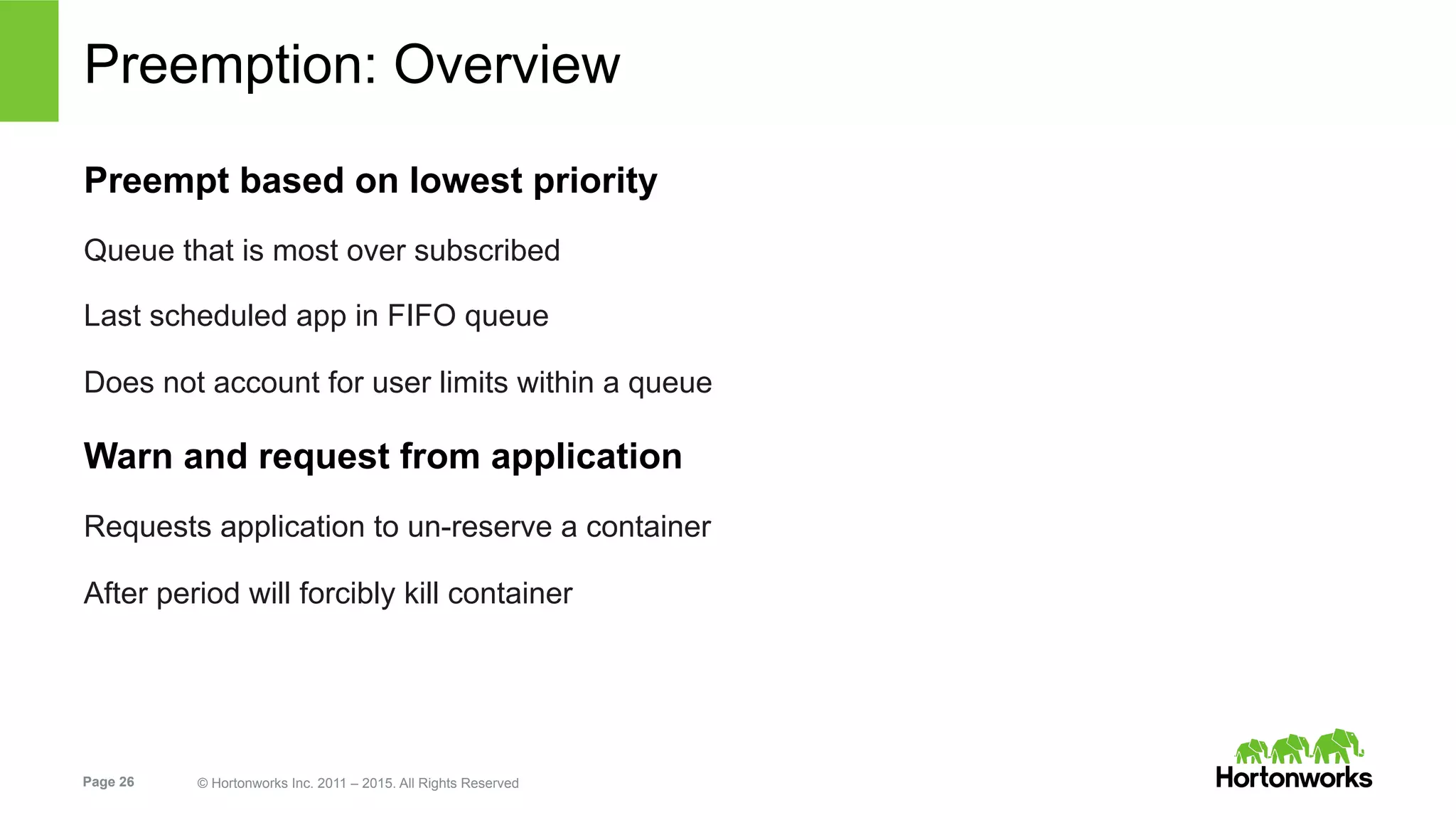 Page 26 © Hortonworks Inc. 2011 – 2015. All Rights Reserved
Preemption: Overview
Preempt based on lowest priority
Queue that is most over subscribed
Last scheduled app in FIFO queue
Does not account for user limits within a queue
Warn and request from application
Requests application to un-reserve a container
After period will forcibly kill container
 