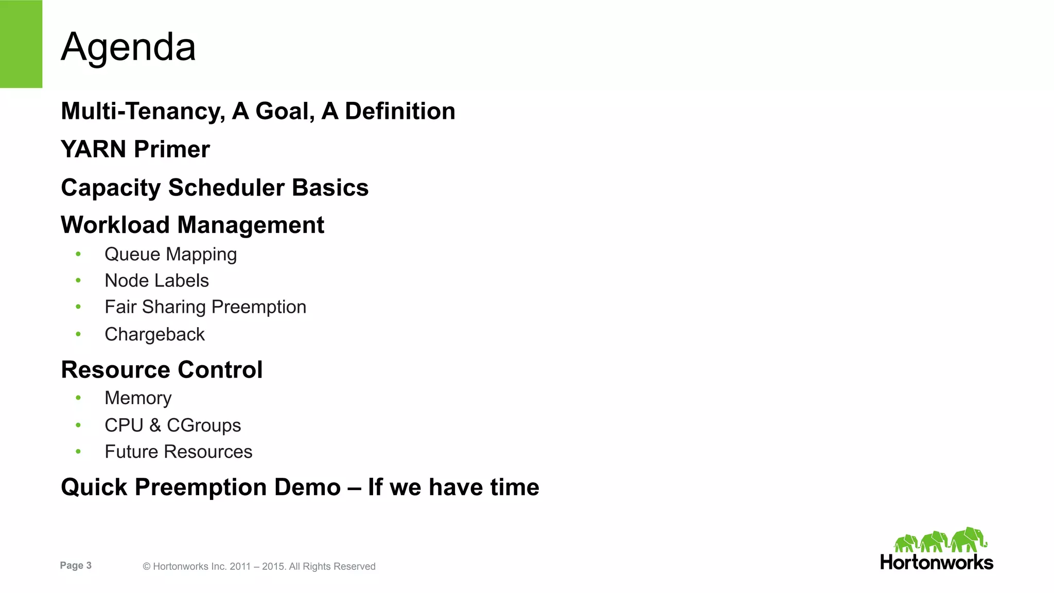 Page 3 © Hortonworks Inc. 2011 – 2015. All Rights Reserved
Agenda
Multi-Tenancy, A Goal, A Definition
YARN Primer
Capacity Scheduler Basics
Workload Management
•  Queue Mapping
•  Node Labels
•  Fair Sharing Preemption
•  Chargeback
Resource Control
•  Memory
•  CPU & CGroups
•  Future Resources
Quick Preemption Demo – If we have time
 