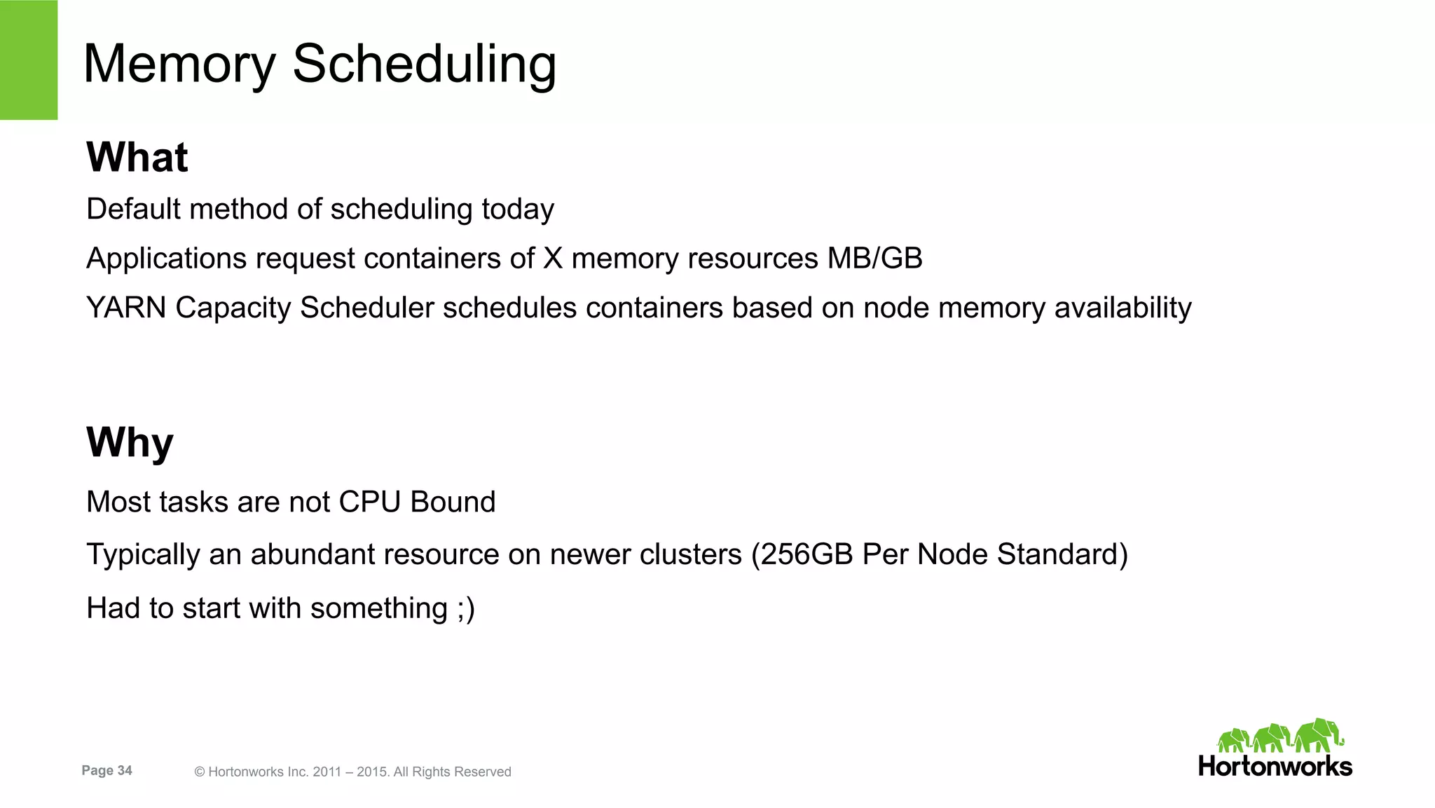 Page 34 © Hortonworks Inc. 2011 – 2015. All Rights Reserved
Memory Scheduling
What
Default method of scheduling today
Applications request containers of X memory resources MB/GB
YARN Capacity Scheduler schedules containers based on node memory availability
Why
Most tasks are not CPU Bound
Typically an abundant resource on newer clusters (256GB Per Node Standard)
Had to start with something ;)
 