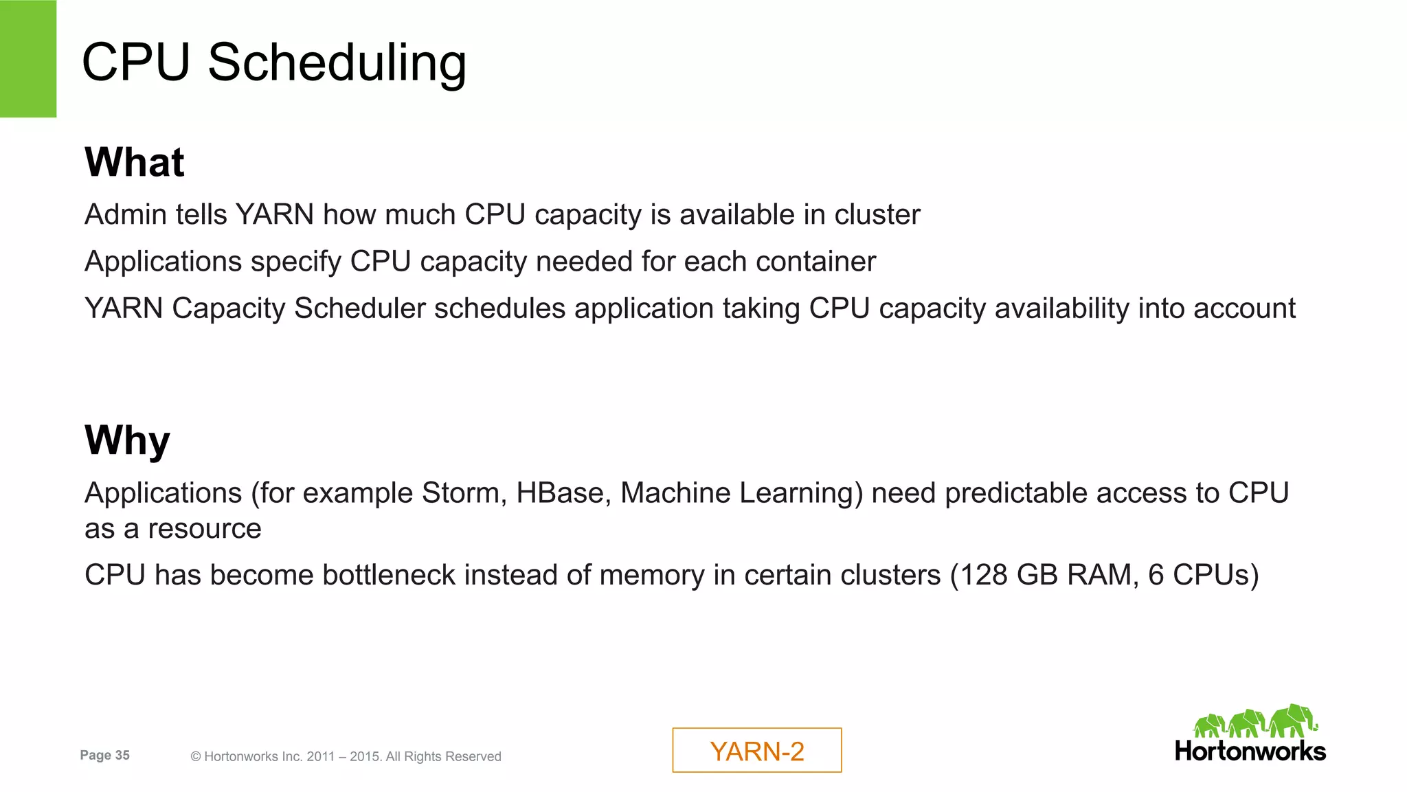 Page 35 © Hortonworks Inc. 2011 – 2015. All Rights Reserved
CPU Scheduling
What
Admin tells YARN how much CPU capacity is available in cluster
Applications specify CPU capacity needed for each container
YARN Capacity Scheduler schedules application taking CPU capacity availability into account
Why
Applications (for example Storm, HBase, Machine Learning) need predictable access to CPU
as a resource
CPU has become bottleneck instead of memory in certain clusters (128 GB RAM, 6 CPUs)
YARN-2
 