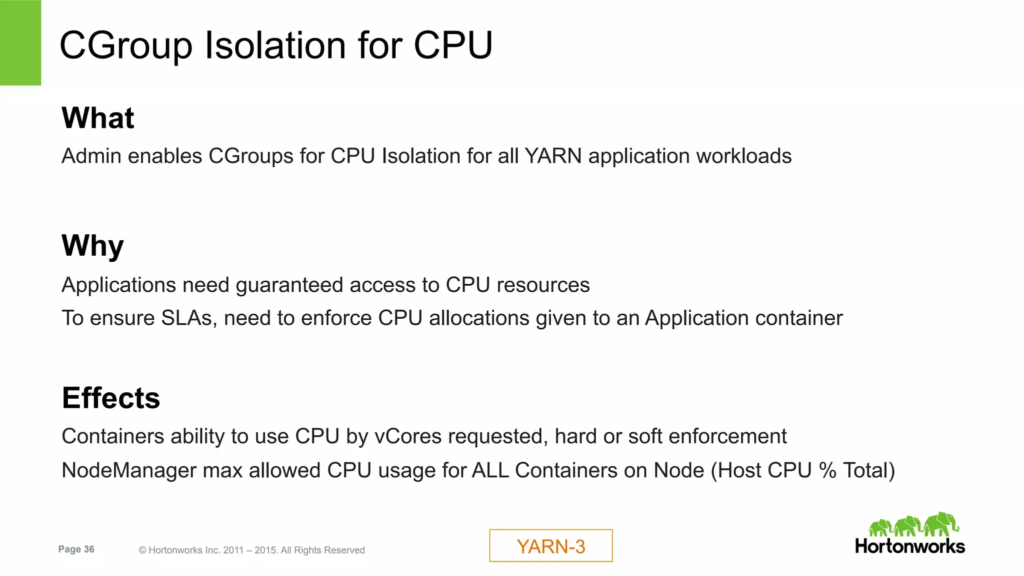 Page 36 © Hortonworks Inc. 2011 – 2015. All Rights Reserved
CGroup Isolation for CPU
What
Admin enables CGroups for CPU Isolation for all YARN application workloads
Why
Applications need guaranteed access to CPU resources
To ensure SLAs, need to enforce CPU allocations given to an Application container
Effects
Containers ability to use CPU by vCores requested, hard or soft enforcement
NodeManager max allowed CPU usage for ALL Containers on Node (Host CPU % Total)
YARN-3
 